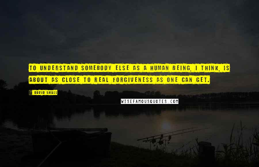 David Small Quotes: To understand somebody else as a human being, I think, is about as close to real forgiveness as one can get.