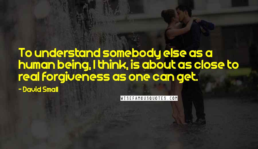 David Small Quotes: To understand somebody else as a human being, I think, is about as close to real forgiveness as one can get.