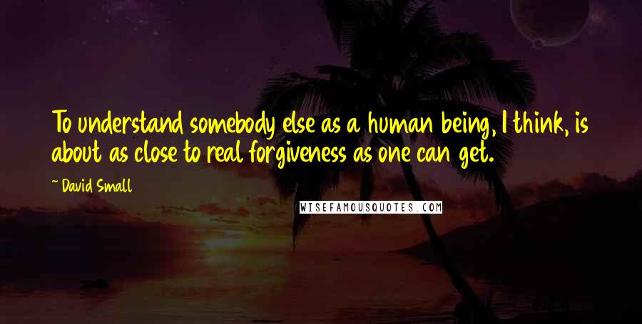 David Small Quotes: To understand somebody else as a human being, I think, is about as close to real forgiveness as one can get.