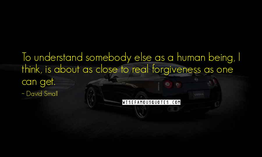 David Small Quotes: To understand somebody else as a human being, I think, is about as close to real forgiveness as one can get.