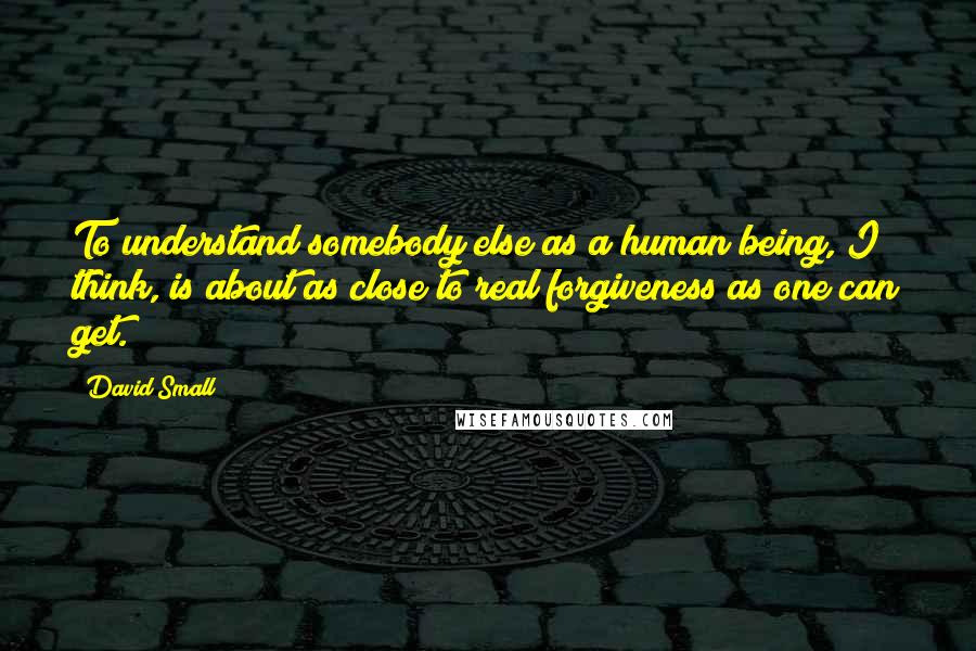 David Small Quotes: To understand somebody else as a human being, I think, is about as close to real forgiveness as one can get.