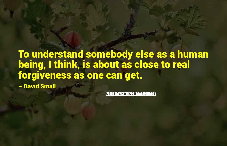 David Small Quotes: To understand somebody else as a human being, I think, is about as close to real forgiveness as one can get.