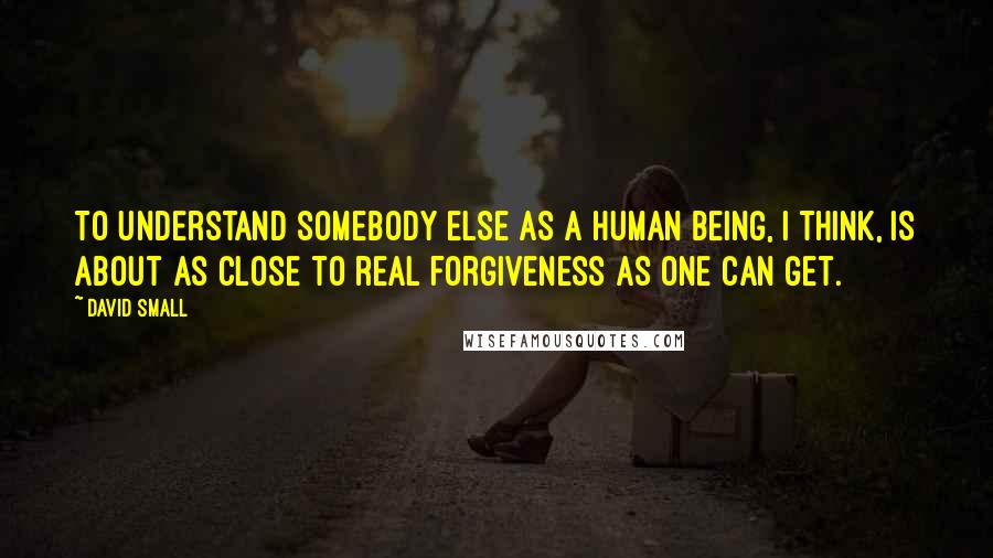 David Small Quotes: To understand somebody else as a human being, I think, is about as close to real forgiveness as one can get.