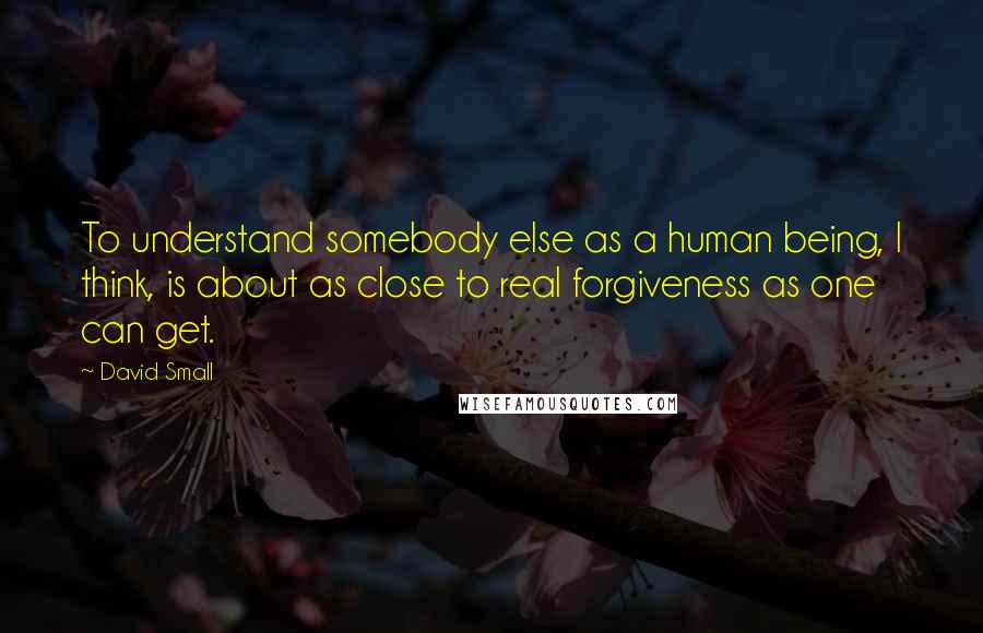 David Small Quotes: To understand somebody else as a human being, I think, is about as close to real forgiveness as one can get.