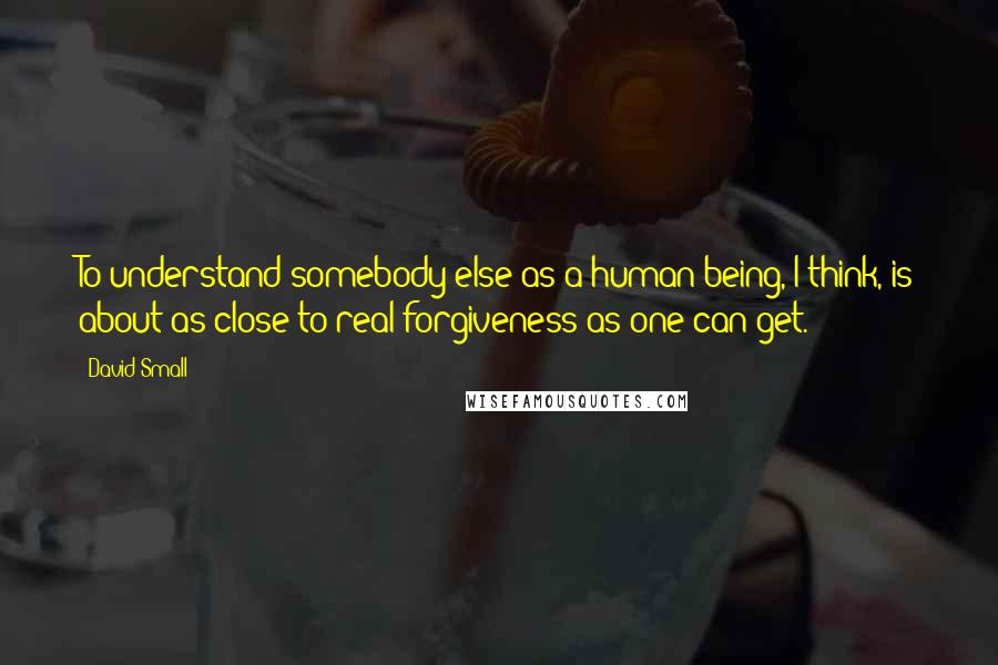 David Small Quotes: To understand somebody else as a human being, I think, is about as close to real forgiveness as one can get.