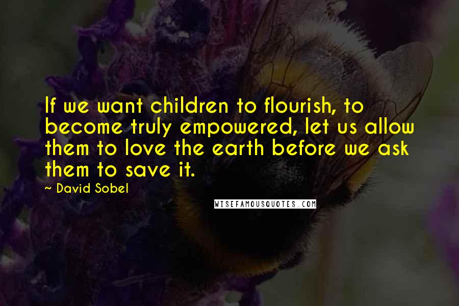 David Sobel Quotes: If we want children to flourish, to become truly empowered, let us allow them to love the earth before we ask them to save it.