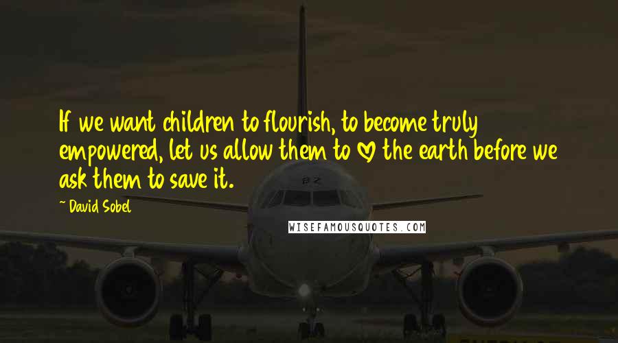 David Sobel Quotes: If we want children to flourish, to become truly empowered, let us allow them to love the earth before we ask them to save it.