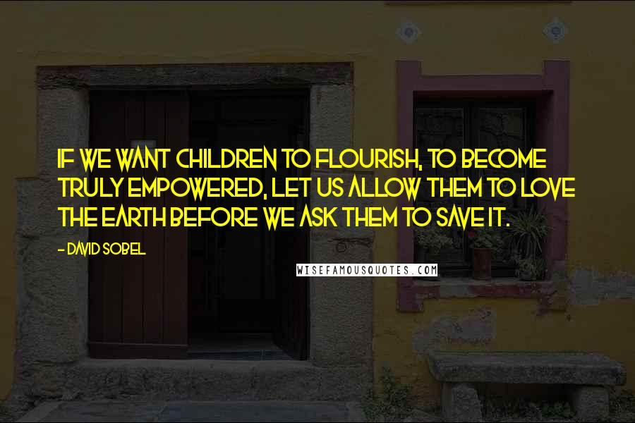 David Sobel Quotes: If we want children to flourish, to become truly empowered, let us allow them to love the earth before we ask them to save it.
