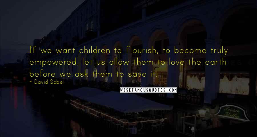 David Sobel Quotes: If we want children to flourish, to become truly empowered, let us allow them to love the earth before we ask them to save it.