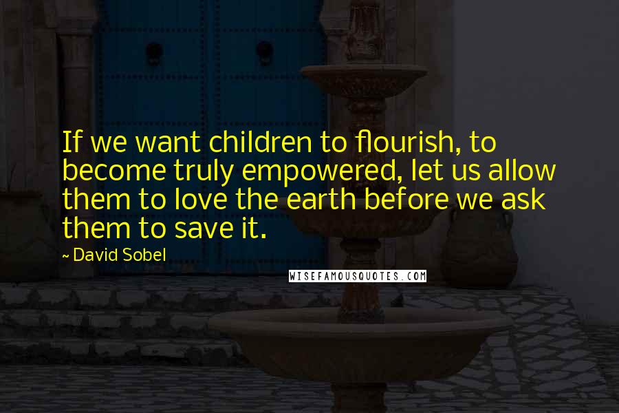 David Sobel Quotes: If we want children to flourish, to become truly empowered, let us allow them to love the earth before we ask them to save it.