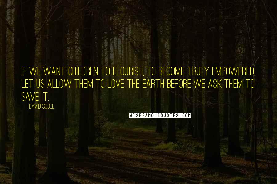 David Sobel Quotes: If we want children to flourish, to become truly empowered, let us allow them to love the earth before we ask them to save it.