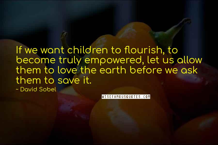 David Sobel Quotes: If we want children to flourish, to become truly empowered, let us allow them to love the earth before we ask them to save it.