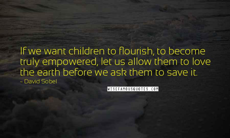 David Sobel Quotes: If we want children to flourish, to become truly empowered, let us allow them to love the earth before we ask them to save it.