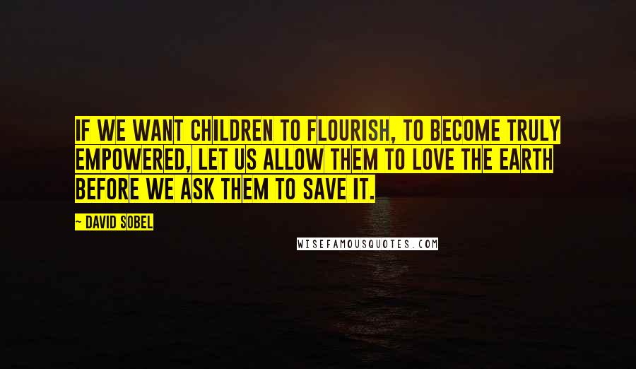 David Sobel Quotes: If we want children to flourish, to become truly empowered, let us allow them to love the earth before we ask them to save it.