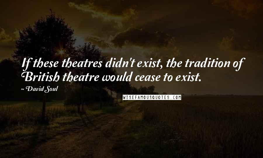 David Soul Quotes: If these theatres didn't exist, the tradition of British theatre would cease to exist.