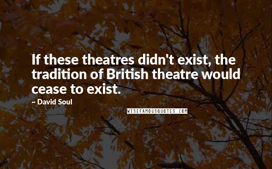 David Soul Quotes: If these theatres didn't exist, the tradition of British theatre would cease to exist.