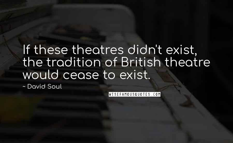 David Soul Quotes: If these theatres didn't exist, the tradition of British theatre would cease to exist.