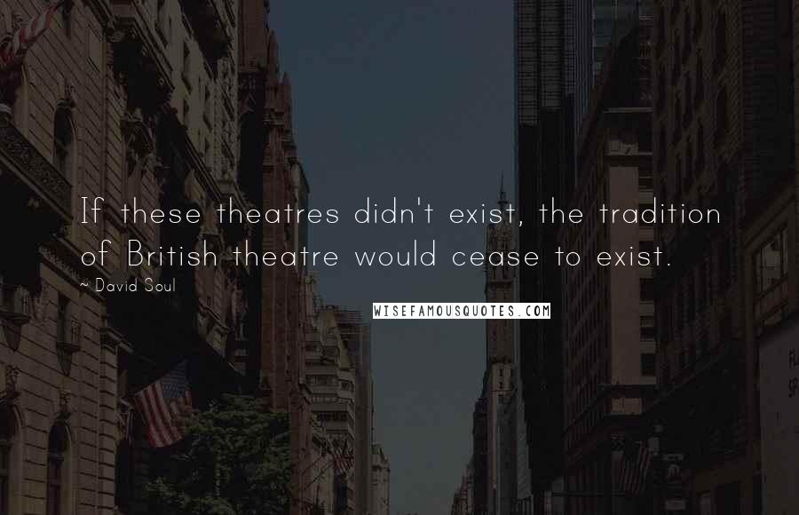 David Soul Quotes: If these theatres didn't exist, the tradition of British theatre would cease to exist.