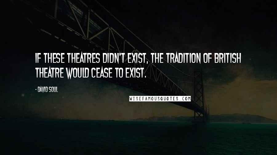 David Soul Quotes: If these theatres didn't exist, the tradition of British theatre would cease to exist.