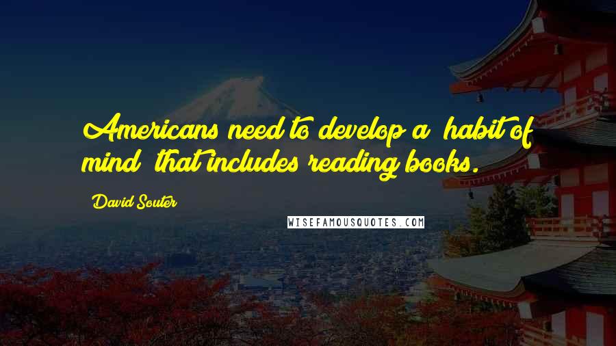 David Souter Quotes: Americans need to develop a "habit of mind" that includes reading books.