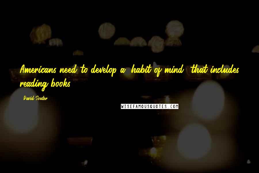 David Souter Quotes: Americans need to develop a "habit of mind" that includes reading books.