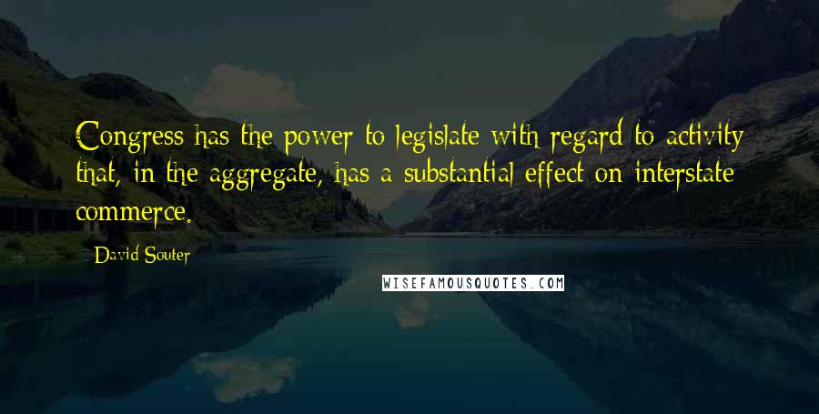 David Souter Quotes: Congress has the power to legislate with regard to activity that, in the aggregate, has a substantial effect on interstate commerce.