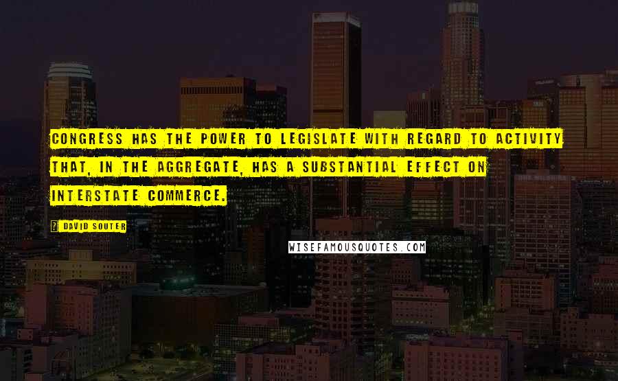 David Souter Quotes: Congress has the power to legislate with regard to activity that, in the aggregate, has a substantial effect on interstate commerce.