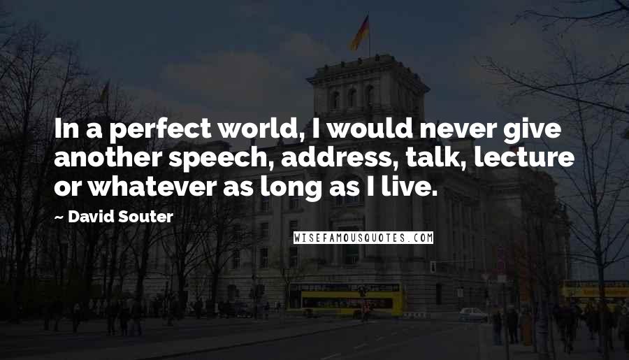 David Souter Quotes: In a perfect world, I would never give another speech, address, talk, lecture or whatever as long as I live.