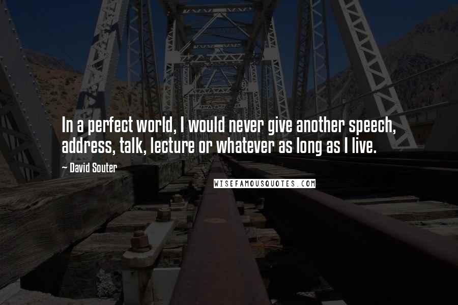 David Souter Quotes: In a perfect world, I would never give another speech, address, talk, lecture or whatever as long as I live.