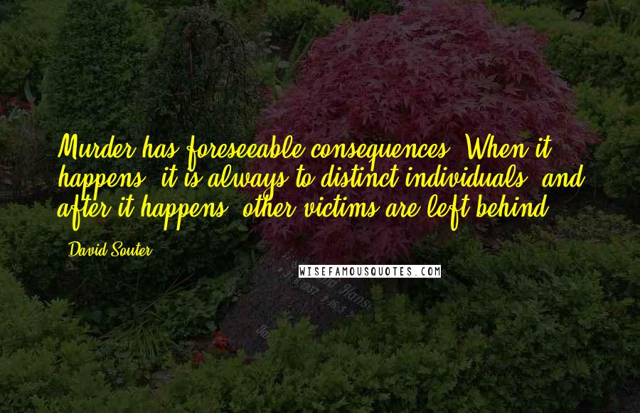 David Souter Quotes: Murder has foreseeable consequences. When it happens, it is always to distinct individuals, and after it happens, other victims are left behind.