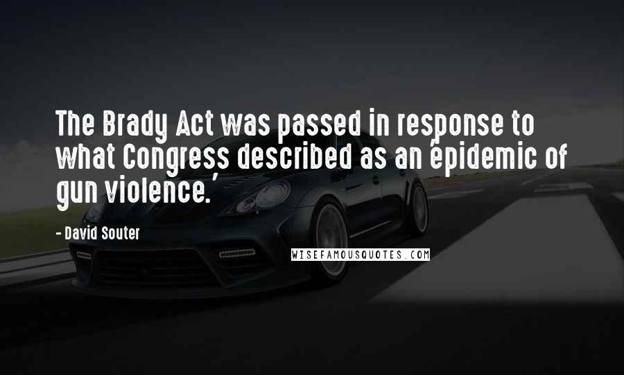 David Souter Quotes: The Brady Act was passed in response to what Congress described as an 'epidemic of gun violence.'