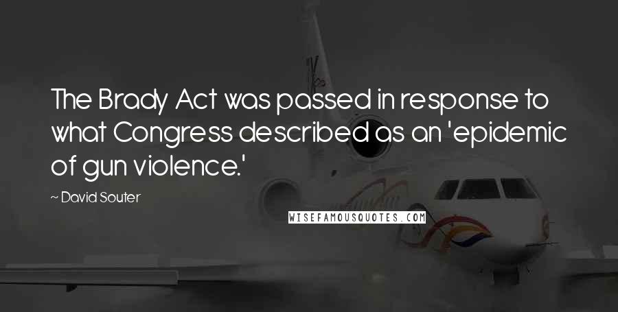 David Souter Quotes: The Brady Act was passed in response to what Congress described as an 'epidemic of gun violence.'