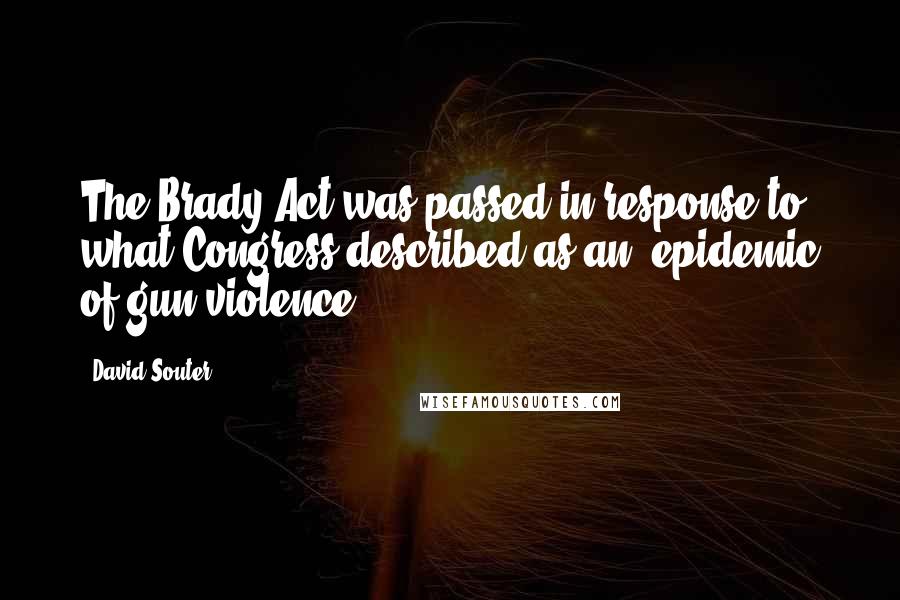 David Souter Quotes: The Brady Act was passed in response to what Congress described as an 'epidemic of gun violence.'