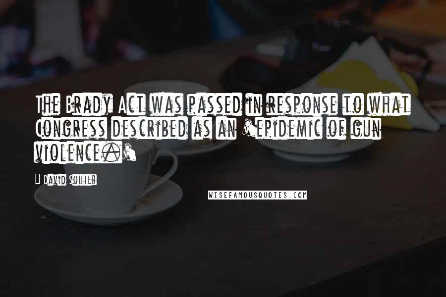 David Souter Quotes: The Brady Act was passed in response to what Congress described as an 'epidemic of gun violence.'