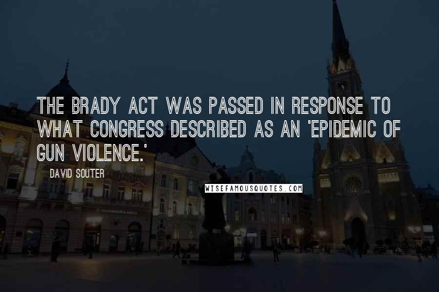 David Souter Quotes: The Brady Act was passed in response to what Congress described as an 'epidemic of gun violence.'