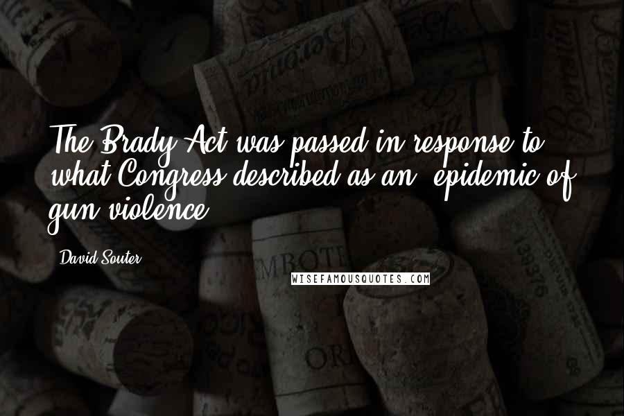 David Souter Quotes: The Brady Act was passed in response to what Congress described as an 'epidemic of gun violence.'