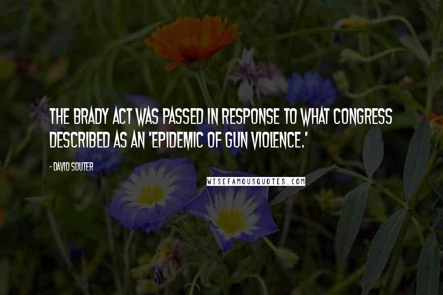 David Souter Quotes: The Brady Act was passed in response to what Congress described as an 'epidemic of gun violence.'