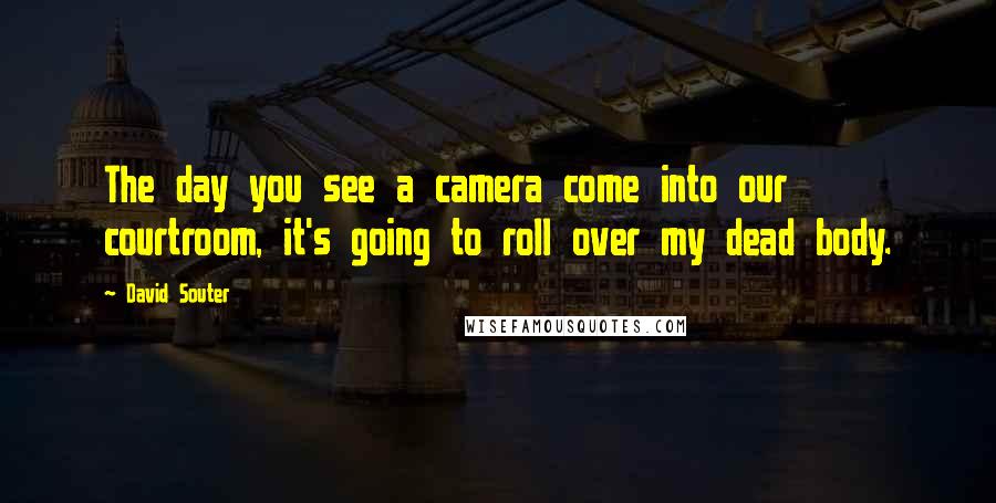 David Souter Quotes: The day you see a camera come into our courtroom, it's going to roll over my dead body.