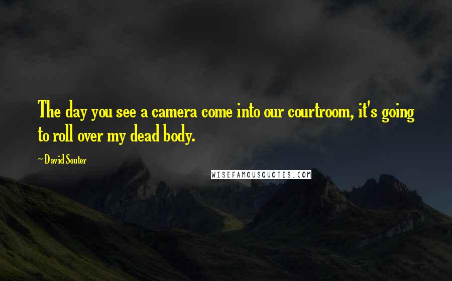 David Souter Quotes: The day you see a camera come into our courtroom, it's going to roll over my dead body.