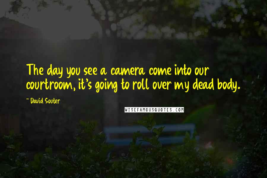 David Souter Quotes: The day you see a camera come into our courtroom, it's going to roll over my dead body.