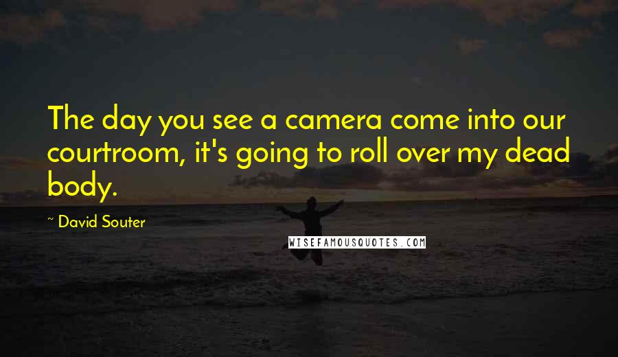 David Souter Quotes: The day you see a camera come into our courtroom, it's going to roll over my dead body.