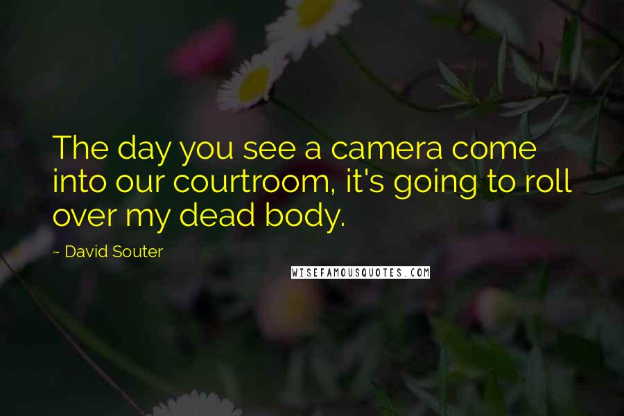 David Souter Quotes: The day you see a camera come into our courtroom, it's going to roll over my dead body.