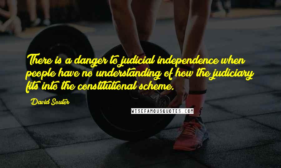 David Souter Quotes: There is a danger to judicial independence when people have no understanding of how the judiciary fits into the constitutional scheme.