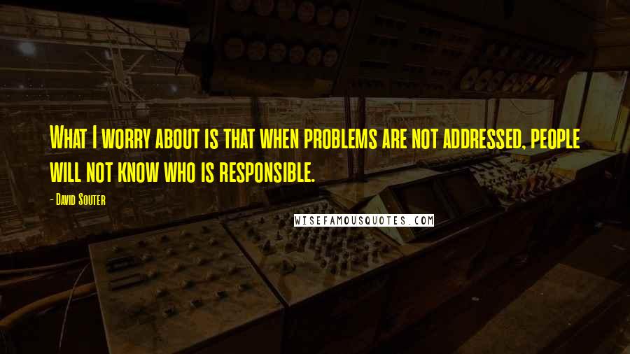 David Souter Quotes: What I worry about is that when problems are not addressed, people will not know who is responsible.