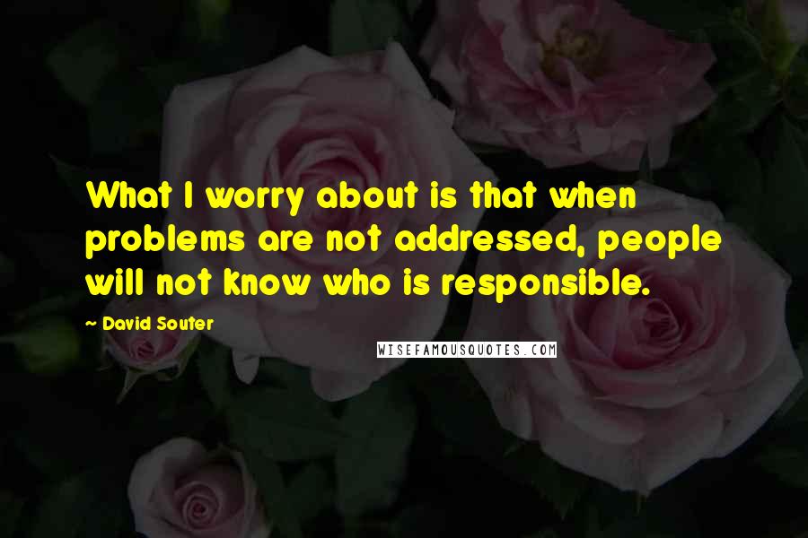 David Souter Quotes: What I worry about is that when problems are not addressed, people will not know who is responsible.