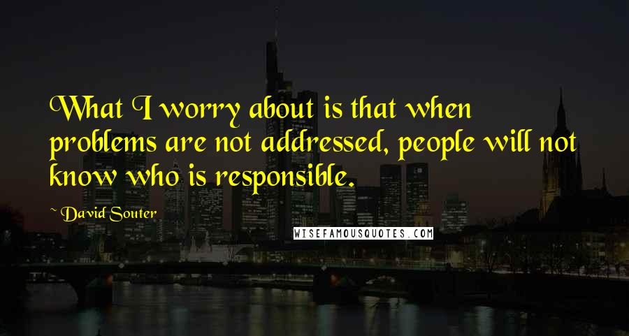 David Souter Quotes: What I worry about is that when problems are not addressed, people will not know who is responsible.