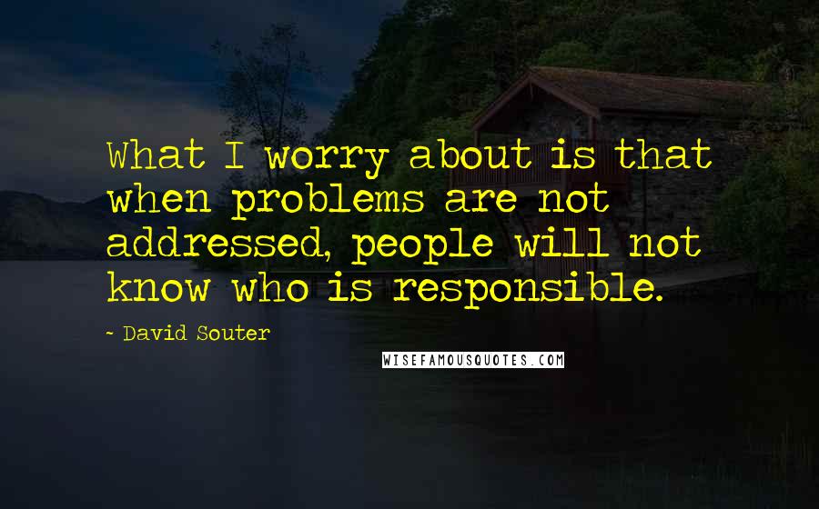 David Souter Quotes: What I worry about is that when problems are not addressed, people will not know who is responsible.