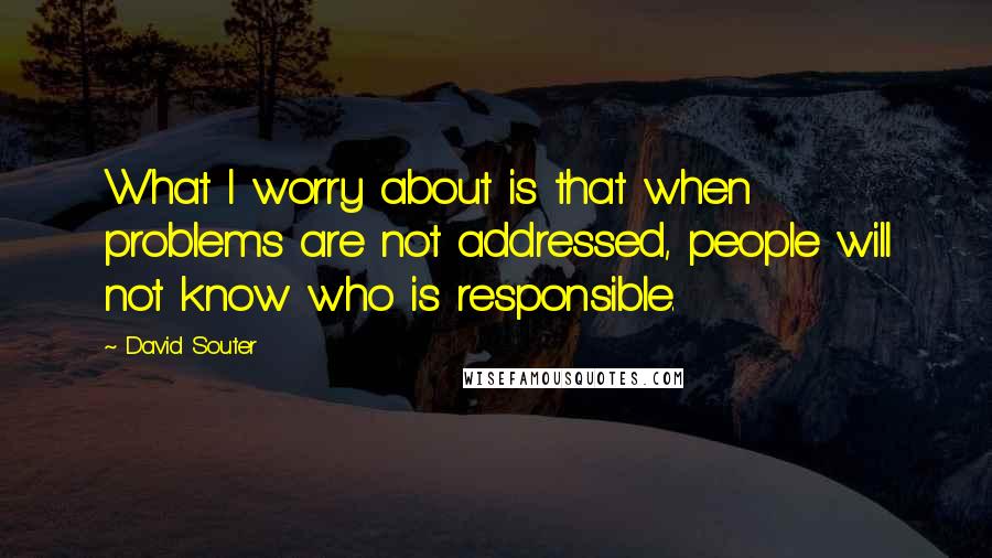 David Souter Quotes: What I worry about is that when problems are not addressed, people will not know who is responsible.