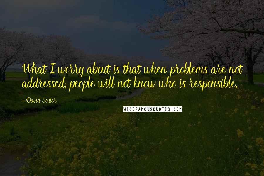 David Souter Quotes: What I worry about is that when problems are not addressed, people will not know who is responsible.