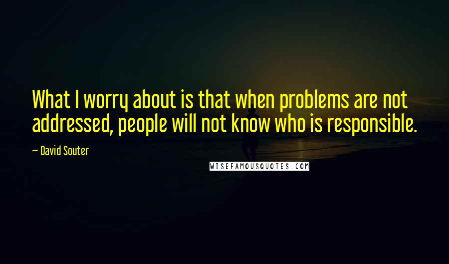 David Souter Quotes: What I worry about is that when problems are not addressed, people will not know who is responsible.